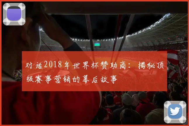 对话2018年世界杯赞助商:揭秘顶级赛事营销的幕后故事