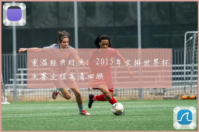 重温经典对决：2015年女排世界杯决赛全程高清回顾