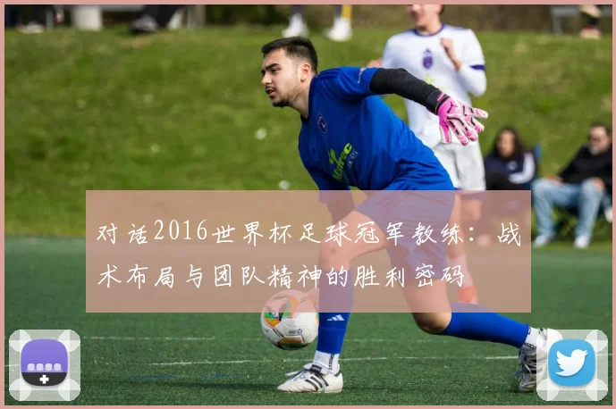 对话2016世界杯足球冠军教练：战术布局与团队精神的胜利密码