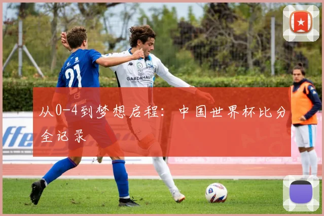 从0-4到梦想启程:中国世界杯比分全记录
