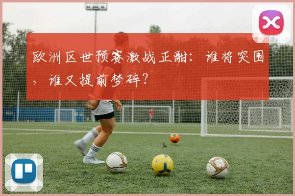 欧洲区世预赛激战正酣：谁将突围，谁又提前梦碎？