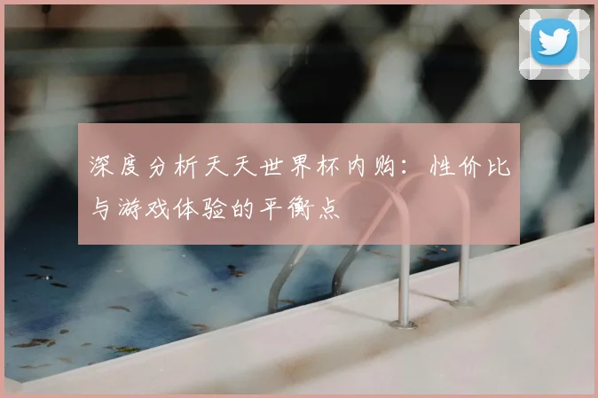 深度分析天天世界杯内购:性价比与游戏体验的平衡点