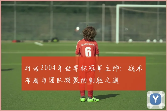 对话2004年世界杯冠军主帅:战术布局与团队凝聚的制胜之道