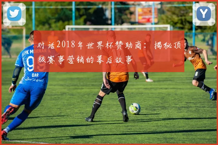 对话2018年世界杯赞助商:揭秘顶级赛事营销的幕后故事