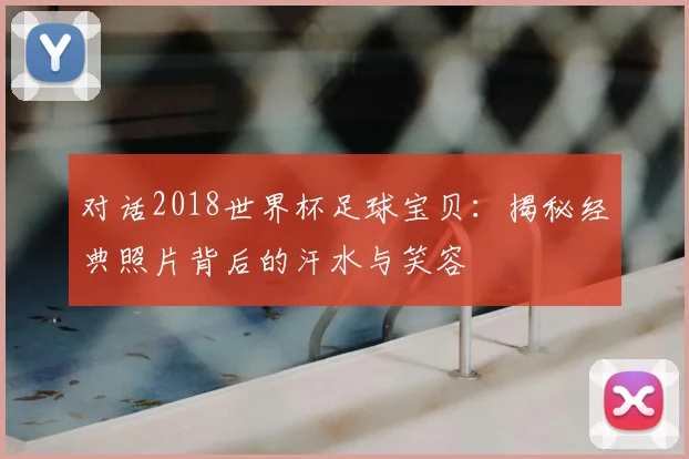 对话2018世界杯足球宝贝:揭秘经典照片背后的汗水与笑容