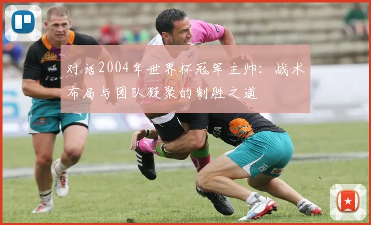 对话2004年世界杯冠军主帅:战术布局与团队凝聚的制胜之道