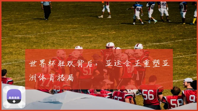 世界杯狂欢背后,亚运会正重塑亚洲体育格局