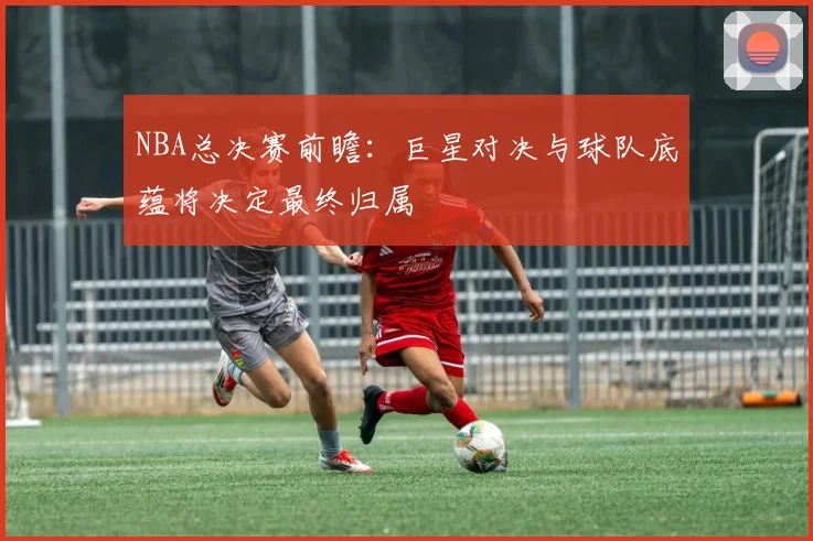 NBA总决赛前瞻：巨星对决与球队底蕴将决定最终归属