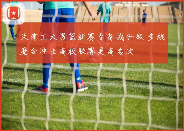 天津工大男篮新赛季备战升级 多线磨合冲击高校联赛更高名次