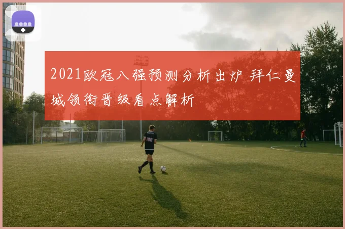 2021欧冠八强预测分析出炉 拜仁曼城领衔晋级看点解析