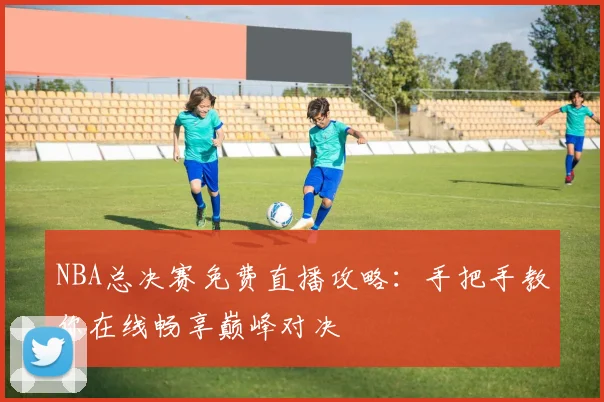 NBA总决赛免费直播攻略：手把手教你在线畅享巅峰对决
