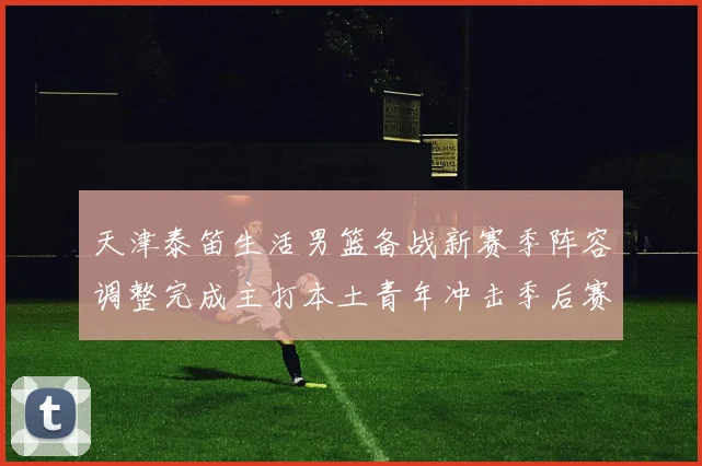 天津泰笛生活男篮备战新赛季阵容调整完成主打本土青年冲击季后赛