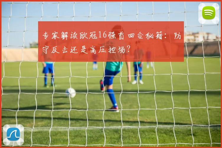 专家解读欧冠16强首回合秘籍：防守反击还是高压控场？