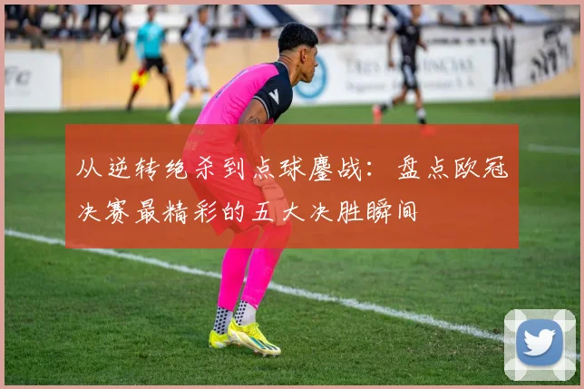 从逆转绝杀到点球鏖战：盘点欧冠决赛最精彩的五大决胜瞬间