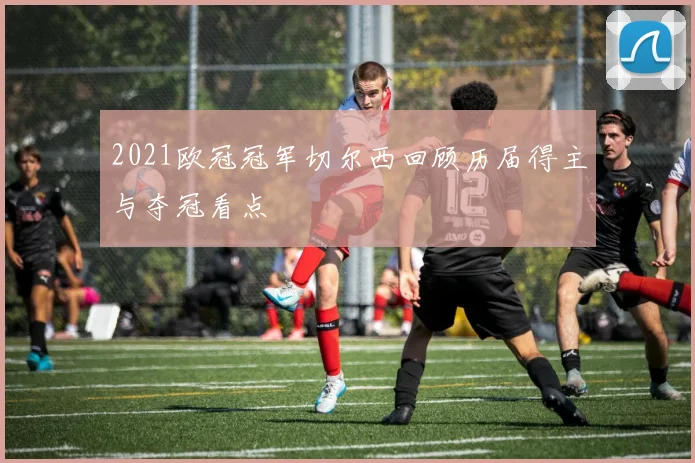 2021欧冠冠军切尔西回顾历届得主与夺冠看点