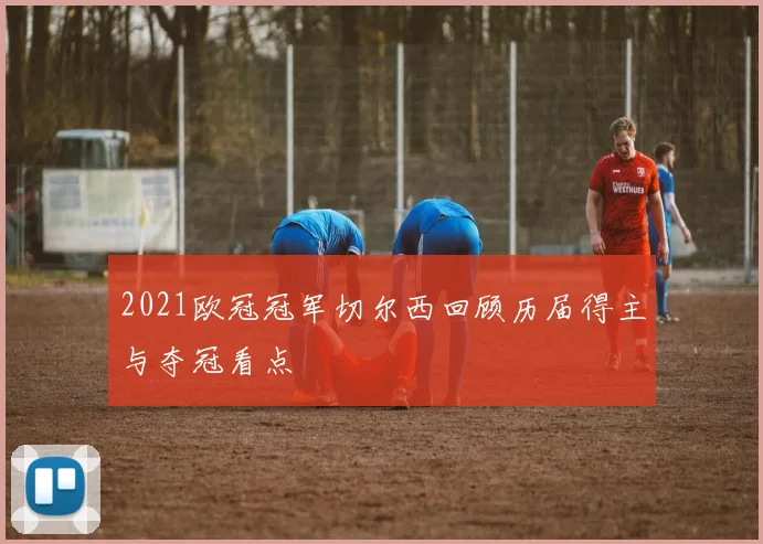 2021欧冠冠军切尔西回顾历届得主与夺冠看点